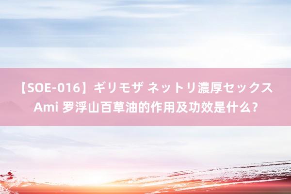 【SOE-016】ギリモザ ネットリ濃厚セックス Ami 罗浮山百草油的作用及功效是什么?