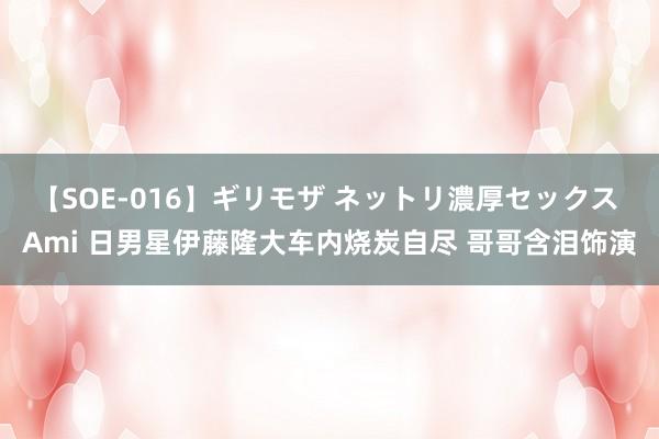 【SOE-016】ギリモザ ネットリ濃厚セックス Ami 日男星伊藤隆大车内烧炭自尽 哥哥含泪饰演