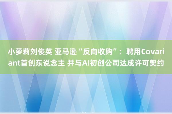 小萝莉刘俊英 亚马逊“反向收购”：聘用Covariant首创东说念主 并与AI初创公司达成许可契约