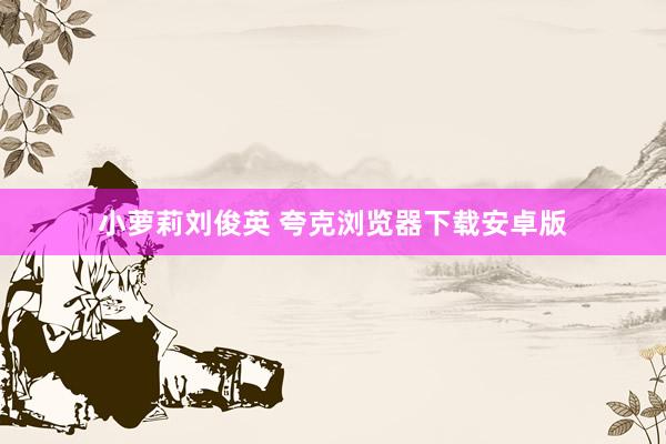 小萝莉刘俊英 夸克浏览器下载安卓版
