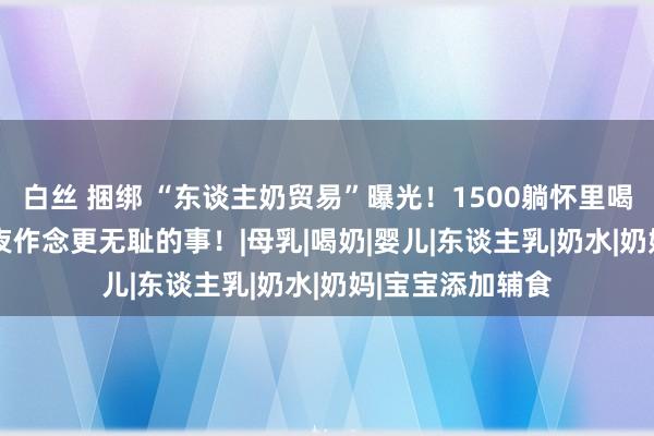 白丝 捆绑 “东谈主奶贸易”曝光！1500躺怀里喝，5000不错包夜作念更无耻的事！|母乳|喝奶|婴儿|东谈主乳|奶水|奶妈|宝宝添加辅食