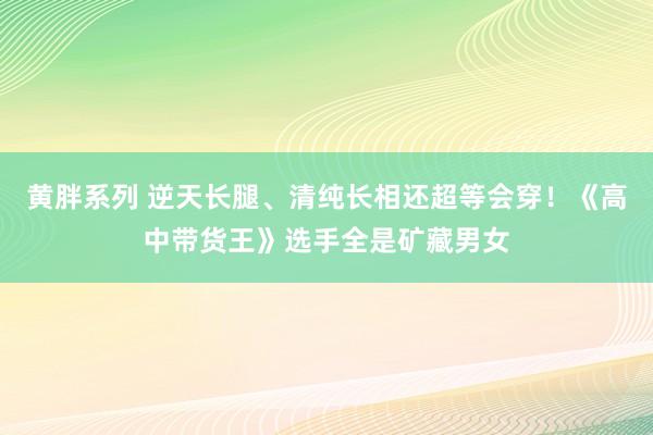 黄胖系列 逆天长腿、清纯长相还超等会穿！《高中带货王》选手全是矿藏男女