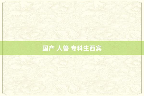 国产 人兽 专科生西宾
