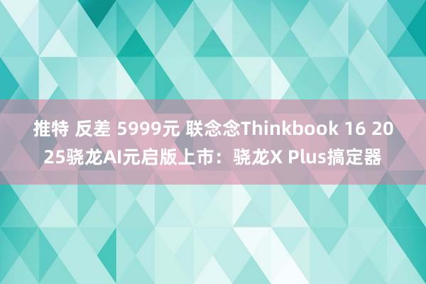 推特 反差 5999元 联念念Thinkbook 16 2025骁龙AI元启版上市：骁龙X Plus搞定器