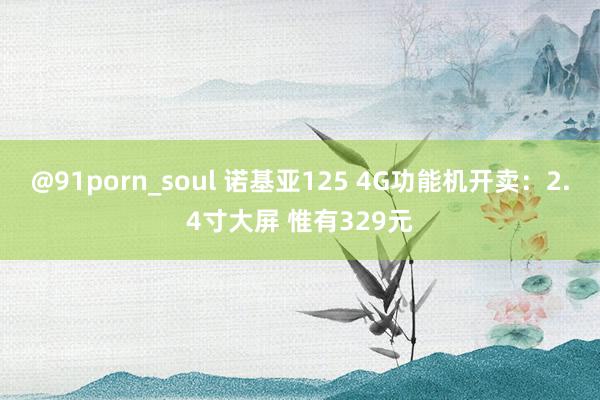 @91porn_soul 诺基亚125 4G功能机开卖：2.4寸大屏 惟有329元