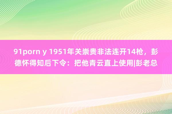 91porn y 1951年关崇贵非法连开14枪，彭德怀得知后下令：把他青云直上使用|彭老总