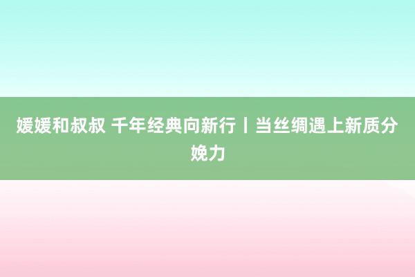 媛媛和叔叔 千年经典向新行丨当丝绸遇上新质分娩力