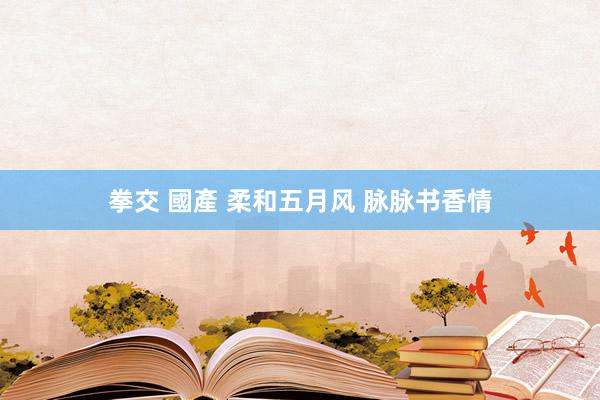 拳交 國產 柔和五月风 脉脉书香情