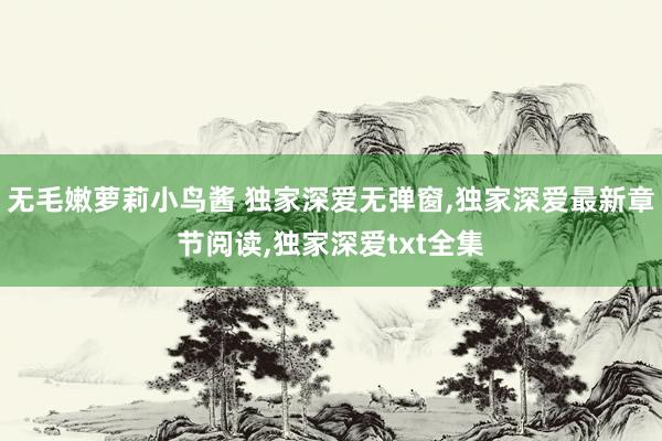 无毛嫩萝莉小鸟酱 独家深爱无弹窗，独家深爱最新章节阅读，独家深爱txt全集
