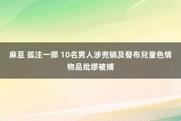 麻豆 孤注一掷 10名男人涉兜销及發布兒童色情物品纰缪被捕