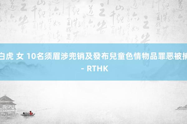 白虎 女 10名须眉涉兜销及發布兒童色情物品罪恶被捕 - RTHK