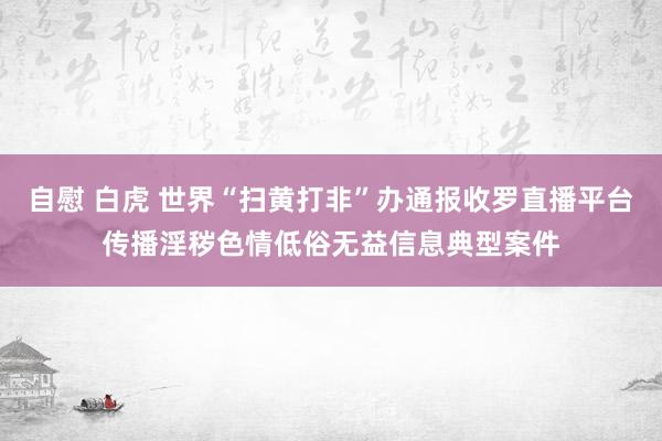 自慰 白虎 世界“扫黄打非”办通报收罗直播平台传播淫秽色情低俗无益信息典型案件