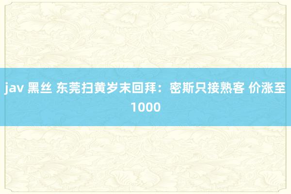 jav 黑丝 东莞扫黄岁末回拜：密斯只接熟客 价涨至1000