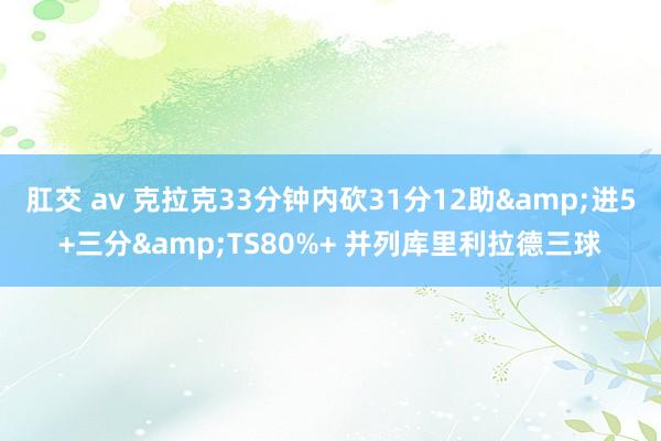 肛交 av 克拉克33分钟内砍31分12助&进5+三分&TS80%+ 并列库里利拉德三球