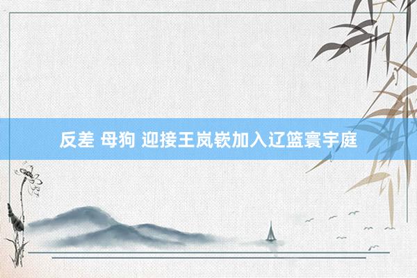 反差 母狗 迎接王岚嵚加入辽篮寰宇庭