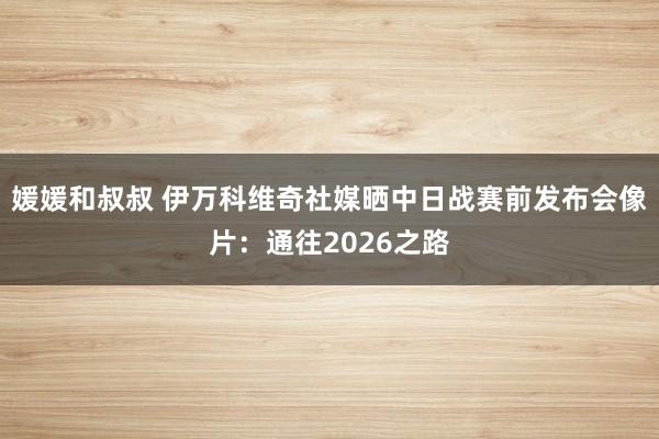 媛媛和叔叔 伊万科维奇社媒晒中日战赛前发布会像片：通往2026之路