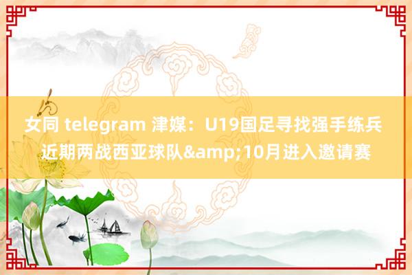 女同 telegram 津媒：U19国足寻找强手练兵 近期两战西亚球队&10月进入邀请赛