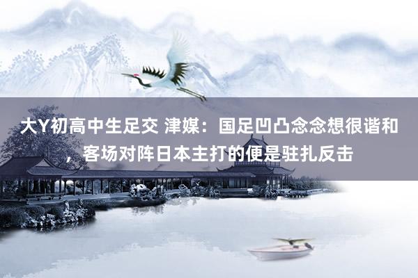 大Y初高中生足交 津媒：国足凹凸念念想很谐和，客场对阵日本主打的便是驻扎反击