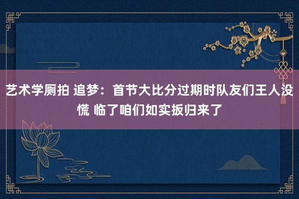 艺术学厕拍 追梦：首节大比分过期时队友们王人没慌 临了咱们如实扳归来了