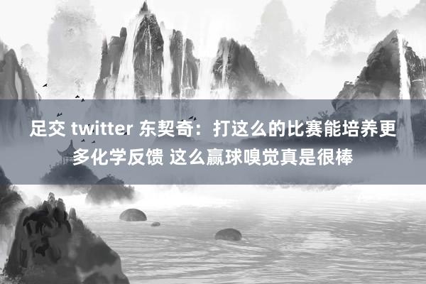 足交 twitter 东契奇：打这么的比赛能培养更多化学反馈 这么赢球嗅觉真是很棒