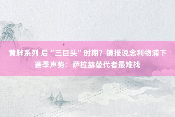 黄胖系列 后“三巨头”时期？镜报说念利物浦下赛季声势：萨拉赫替代者最难找