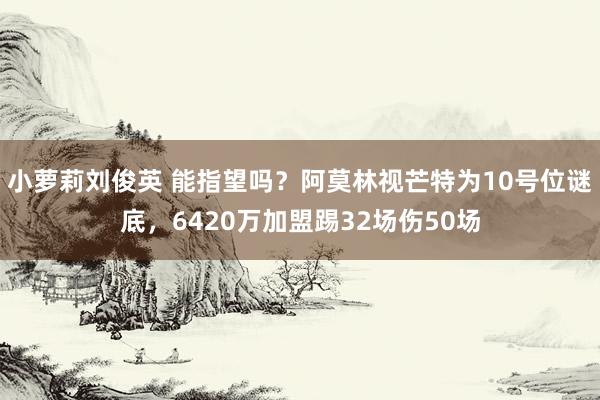 小萝莉刘俊英 能指望吗？阿莫林视芒特为10号位谜底，6420万加盟踢32场伤50场