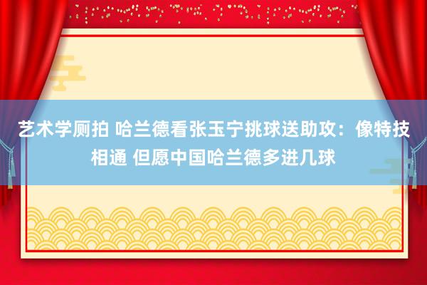 艺术学厕拍 哈兰德看张玉宁挑球送助攻：像特技相通 但愿中国哈兰德多进几球