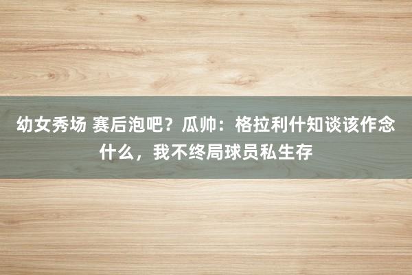 幼女秀场 赛后泡吧？瓜帅：格拉利什知谈该作念什么，我不终局球员私生存