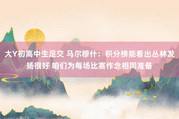 大Y初高中生足交 马尔穆什：积分榜能看出丛林发扬很好 咱们为每场比赛作念相同准备