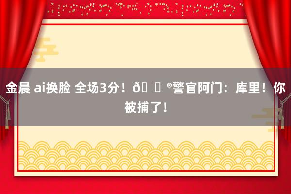 金晨 ai换脸 全场3分！👮警官阿门：库里！你被捕了！