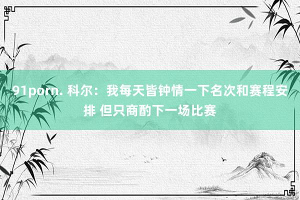 91porn. 科尔：我每天皆钟情一下名次和赛程安排 但只商酌下一场比赛