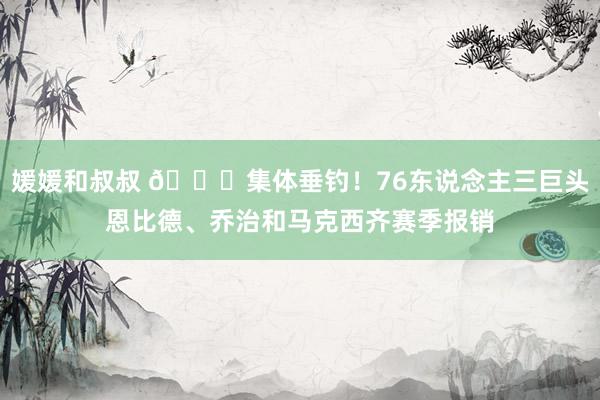媛媛和叔叔 😑集体垂钓！76东说念主三巨头恩比德、乔治和马克西齐赛季报销