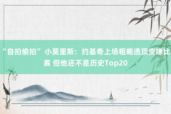 “自拍偷拍” 小莫里斯：约基奇上场粗略透顶变嫌比赛 但他还不是历史Top20