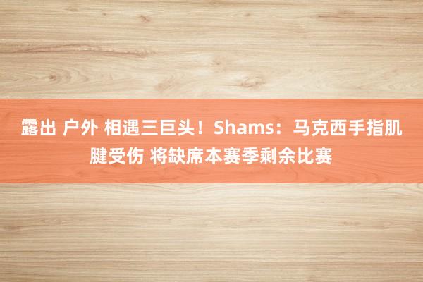 露出 户外 相遇三巨头！Shams：马克西手指肌腱受伤 将缺席本赛季剩余比赛