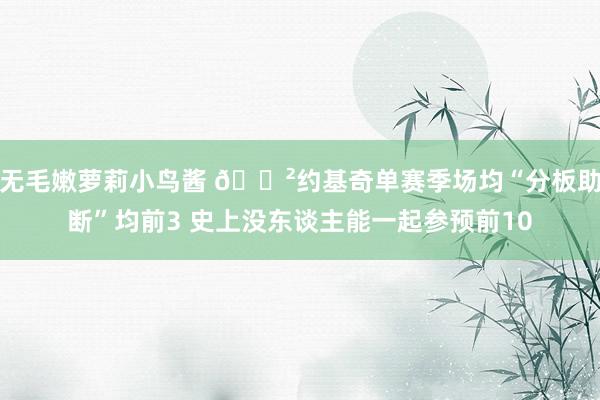 无毛嫩萝莉小鸟酱 😲约基奇单赛季场均“分板助断”均前3 史上没东谈主能一起参预前10