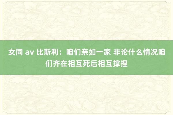 女同 av 比斯利：咱们亲如一家 非论什么情况咱们齐在相互死后相互撑捏