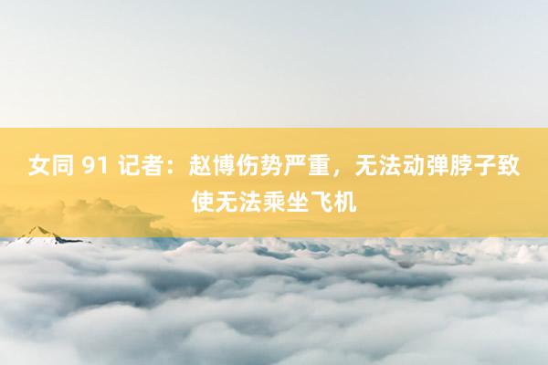 女同 91 记者：赵博伤势严重，无法动弹脖子致使无法乘坐飞机