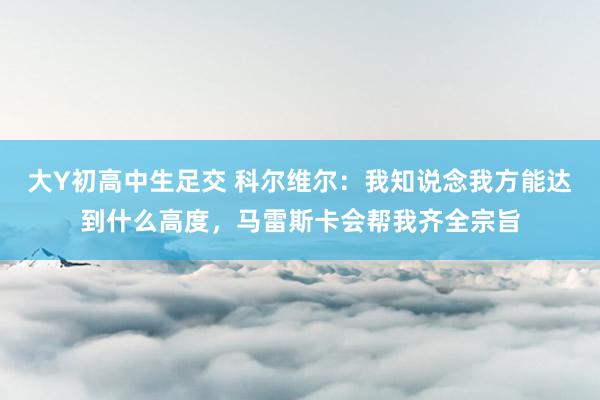 大Y初高中生足交 科尔维尔：我知说念我方能达到什么高度，马雷斯卡会帮我齐全宗旨