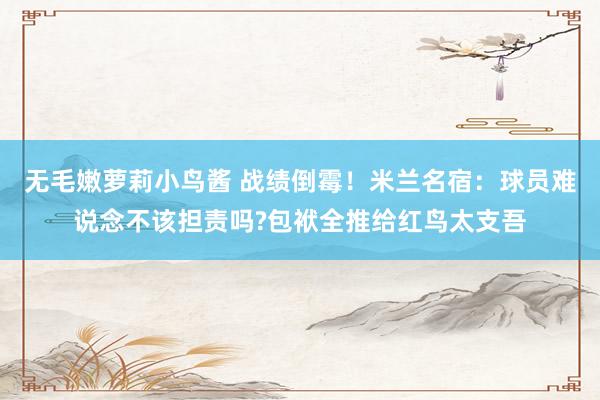 无毛嫩萝莉小鸟酱 战绩倒霉！米兰名宿：球员难说念不该担责吗?包袱全推给红鸟太支吾