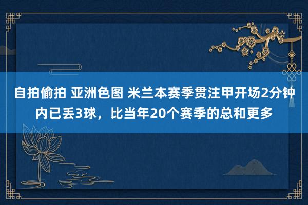 自拍偷拍 亚洲色图 米兰本赛季贯注甲开场2分钟内已丢3球，比当年20个赛季的总和更多
