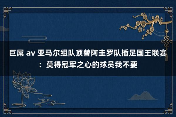 巨屌 av 亚马尔组队顶替阿圭罗队插足国王联赛：莫得冠军之心的球员我不要
